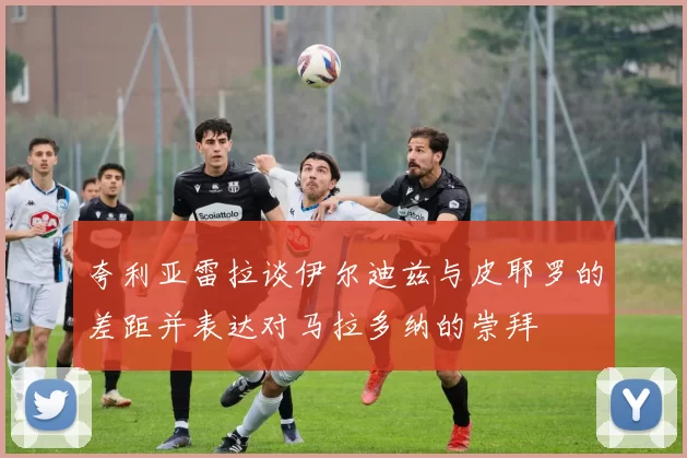 夸利亚雷拉谈伊尔迪兹与皮耶罗的差距并表达对马拉多纳的崇拜