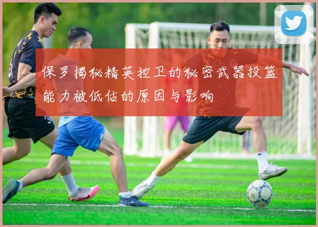 保罗揭秘精英控卫的秘密武器投篮能力被低估的原因与影响