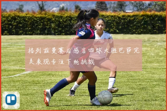 格列兹曼赛后感言四球大胜巴萨完美表现专注下轮挑战
