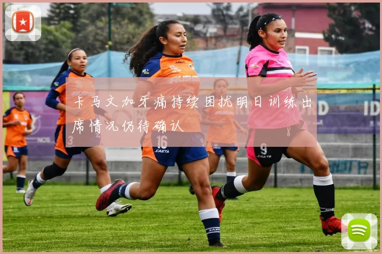 卡马文加牙痛持续困扰明日训练出席情况仍待确认