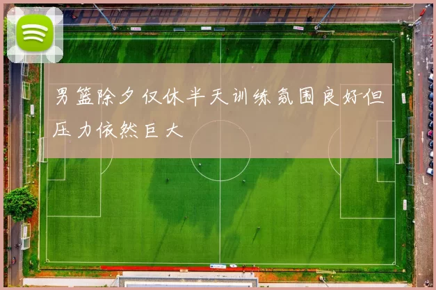 男篮除夕仅休半天训练氛围良好但压力依然巨大