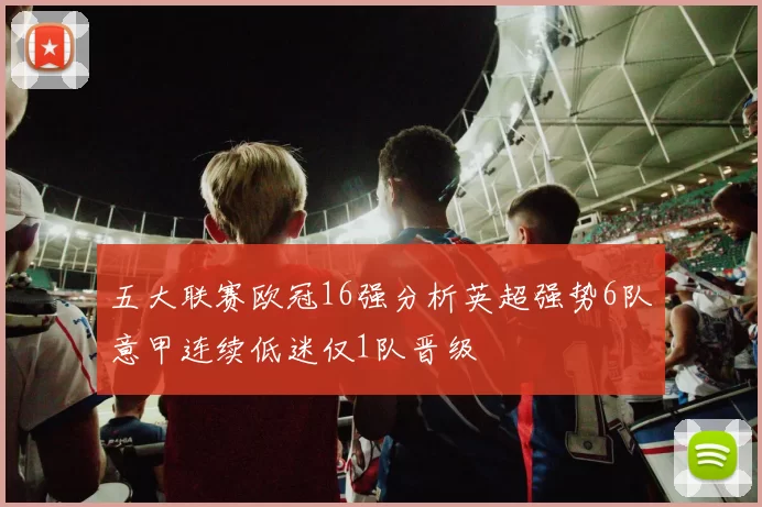 五大联赛欧冠16强分析英超强势6队意甲连续低迷仅1队晋级
