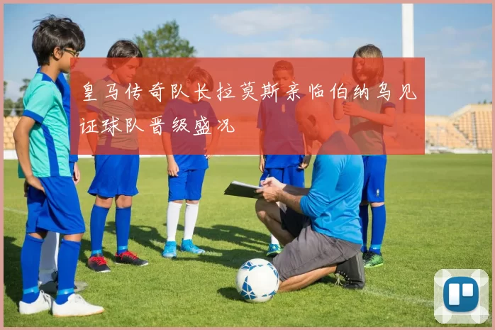 皇马传奇队长拉莫斯亲临伯纳乌见证球队晋级盛况