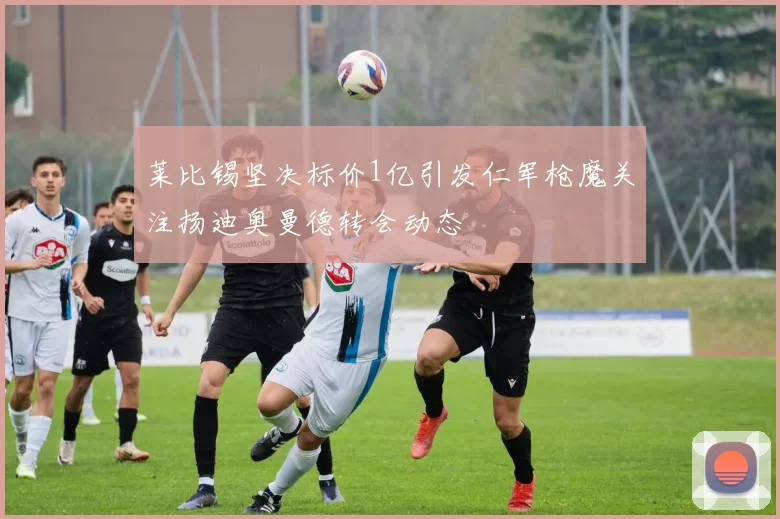莱比锡坚决标价1亿引发仁军枪魔关注扬迪奥曼德转会动态