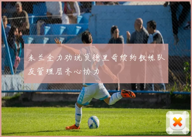 米兰全力劝说莫德里奇续约教练队友管理层齐心协力