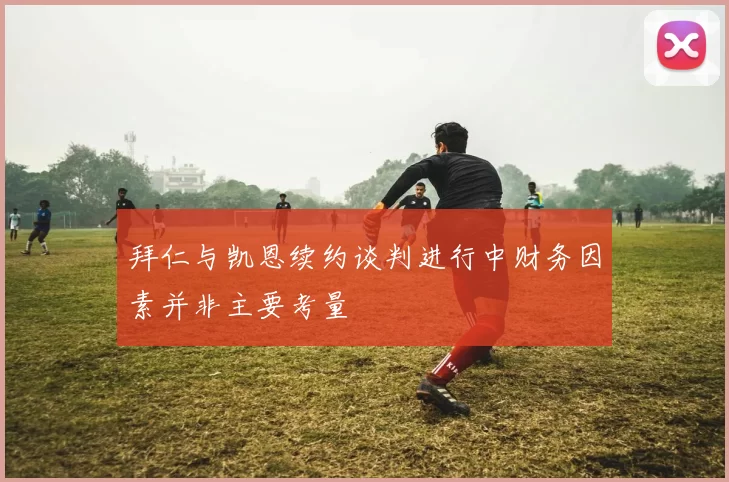 拜仁与凯恩续约谈判进行中财务因素并非主要考量