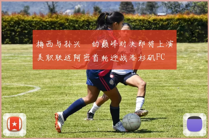 梅西与孙兴慜的巅峰对决即将上演美职联迈阿密首轮迎战洛杉矶FC
