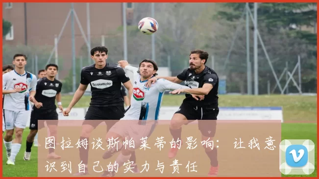 图拉姆谈斯帕莱蒂的影响：让我意识到自己的实力与责任