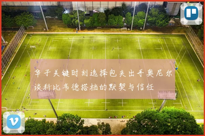 华子关键时刻选择包夹出手奥尼尔谈科比韦德搭档的默契与信任