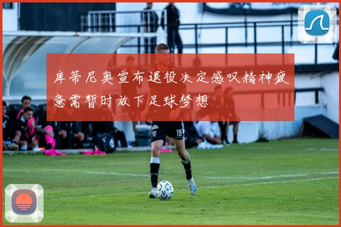 库蒂尼奥宣布退役决定感叹精神疲惫需暂时放下足球梦想