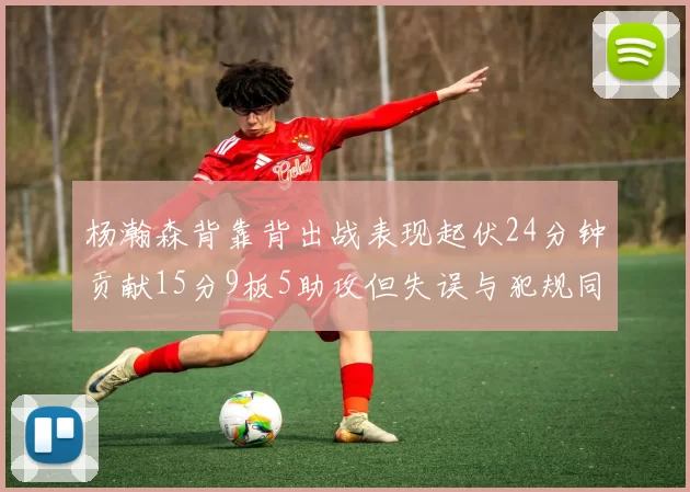 杨瀚森背靠背出战表现起伏24分钟贡献15分9板5助攻但失误与犯规同样引人关注