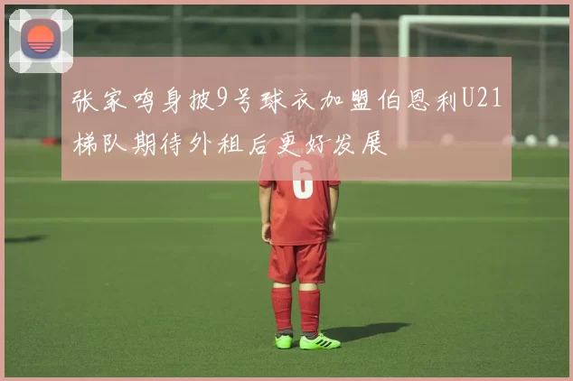 张家鸣身披9号球衣加盟伯恩利U21梯队期待外租后更好发展