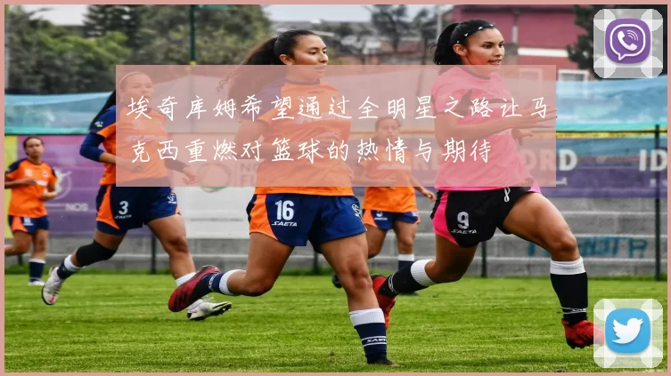 埃奇库姆希望通过全明星之路让马克西重燃对篮球的热情与期待
