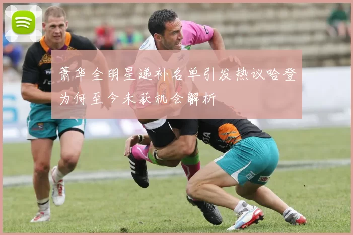 萧华全明星递补名单引发热议哈登为何至今未获机会解析