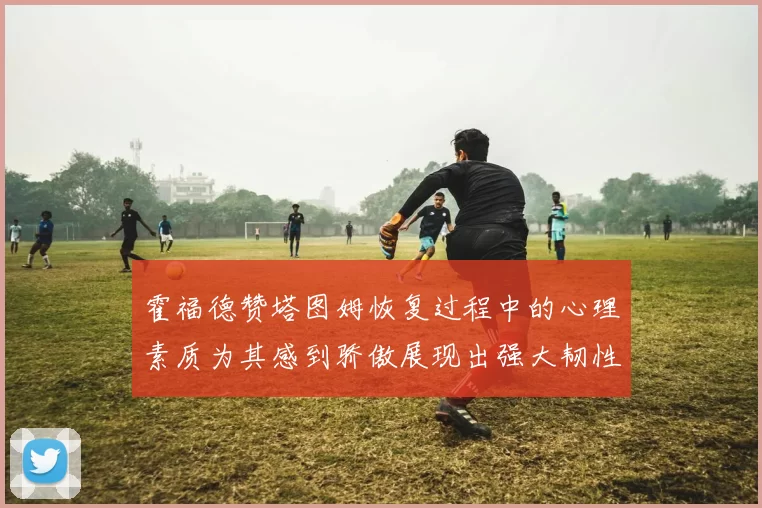 霍福德赞塔图姆恢复过程中的心理素质为其感到骄傲展现出强大韧性与决心