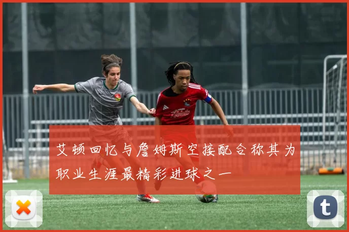 艾顿回忆与詹姆斯空接配合称其为职业生涯最精彩进球之一