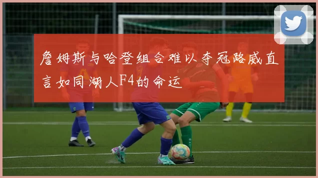 詹姆斯与哈登组合难以夺冠路威直言如同湖人F4的命运