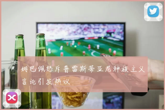 姆巴佩怒斥普雷斯蒂亚尼种族主义言论引发热议