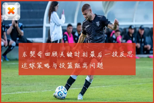 东契奇回顾关键时刻最后一投反思运球策略与投篮距离问题