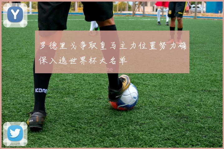 罗德里戈争取皇马主力位置努力确保入选世界杯大名单
