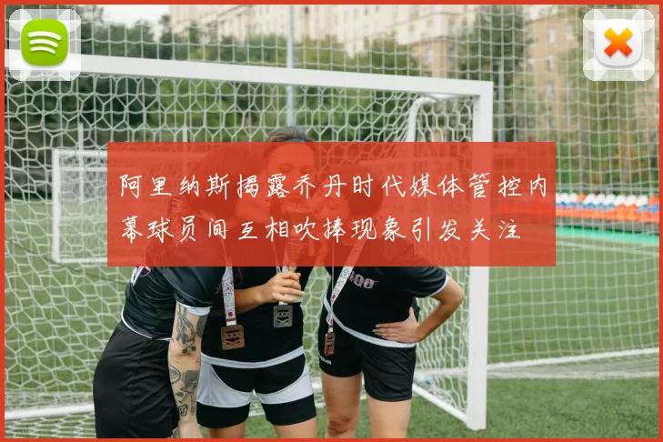 阿里纳斯揭露乔丹时代媒体管控内幕球员间互相吹捧现象引发关注