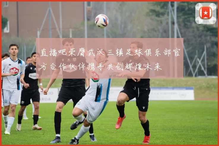 直播吧荣膺武汉三镇足球俱乐部官方合作伙伴携手共创辉煌未来
