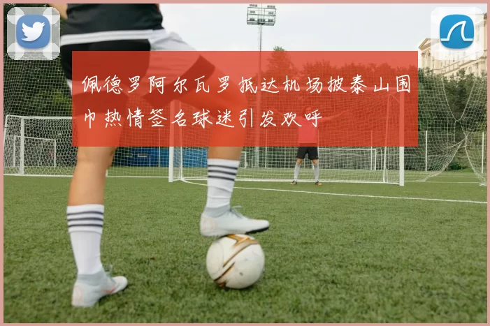 佩德罗阿尔瓦罗抵达机场披泰山围巾热情签名球迷引发欢呼