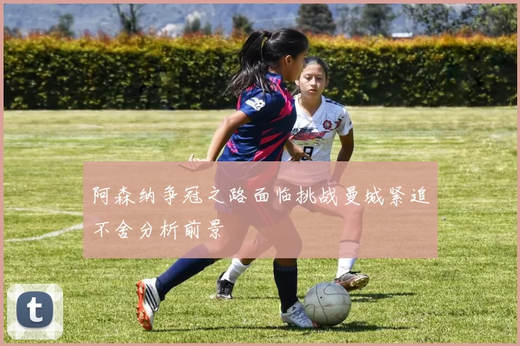 阿森纳争冠之路面临挑战曼城紧追不舍分析前景