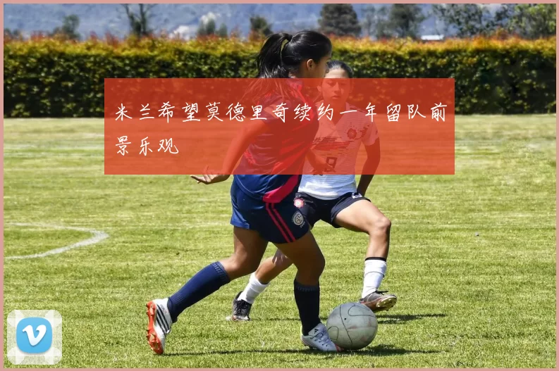 米兰希望莫德里奇续约一年留队前景乐观