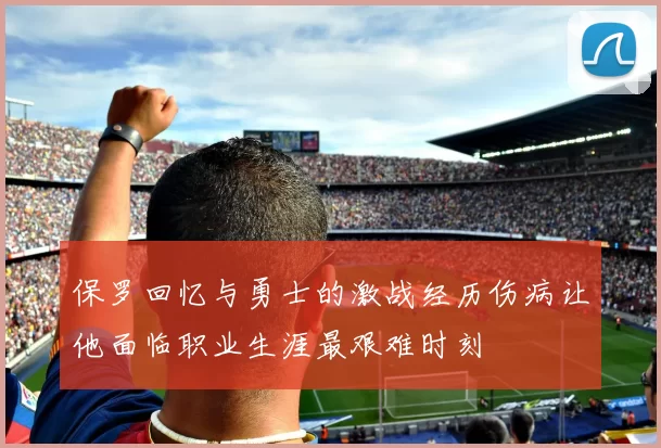 保罗回忆与勇士的激战经历伤病让他面临职业生涯最艰难时刻