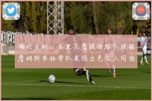湖记分析：东里无詹提升球队效能詹姆斯单独带队表现出色三人同场反而下滑