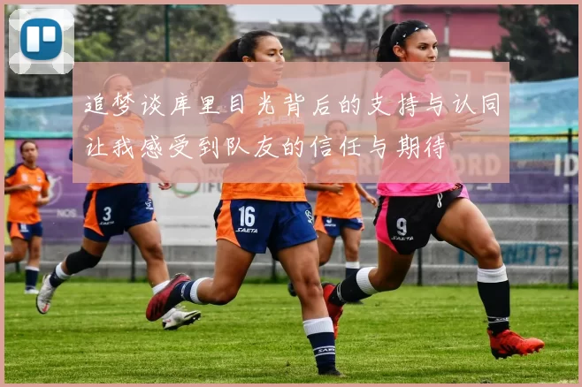 追梦谈库里目光背后的支持与认同让我感受到队友的信任与期待