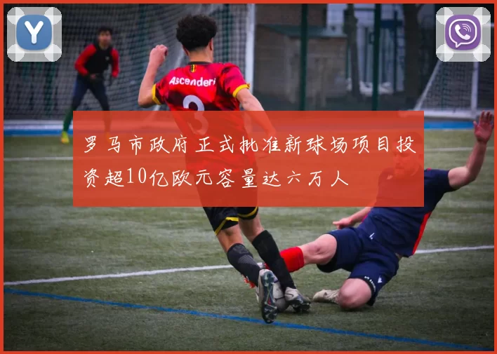 罗马市政府正式批准新球场项目投资超10亿欧元容量达六万人